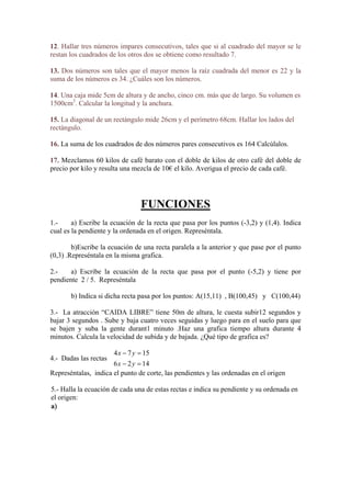 12. Hallar tres números impares consecutivos, tales que si al cuadrado del mayor se le
restan los cuadrados de los otros dos se obtiene como resultado 7.
úmeros.
s
lcular la longitud y la anchura.
l
ctángulo.
. Mezclamos 60 kilos de café barato con el doble de kilos de otro café del doble de
ecio por kilo y resulta una mezcla de 10€ el kilo. Averigua el precio de cada café.
13. Dos números son tales que el mayor menos la raíz cuadrada del menor es 22 y la
suma de los números es 34. ¿Cuáles son los n
14. Una caja mide 5cm de altura y de ancho, cinco cm. más que de largo. Su volumen e
1500cm3
. Ca
15. La diagonal de un rectángulo mide 26cm y el perímetro 68cm. Hallar los lados de
re
16. La suma de los cuadrados de dos números pares consecutivos es 164 Calcúlalos.
17
pr
FUNCIONES
1.-
rigen. Represéntala.
grafica.
2.-
endiente 2 / 5. Represéntala
gundos y
ajar 3 segundos . Sube y baja cuatro veces seguidas y luego para en el suelo para que
inuto .Haz una grafica tiempo altura durante 4
locidad de su ida y de bajada. ¿Qué tipo de grafica es?
.- Dadas las rectas
las, indica el punto de corte, las pendientes y las ordenadas en el origen
.- Halla la ecuación de cada una de estas rectas e indica su pendiente y su ordenada en
el origen:
a
a) Escribe la ecuación de la recta que pasa por los puntos (-3,2) y (1,4). Indica
cual es la pendiente y la ordenada en el o
b)Escribe la ecuación de una recta paralela a la anterior y que pase por el punto
(0,3) .Represéntala en la misma
a) Escribe la ecuación de la recta que pasa por el punto (-5,2) y tiene por
p
b) Indica si dicha recta pasa por los puntos: A(15,11) , B(100,45) y C(100,44)
3.- La atracción “CAIDA LIBRE” tiene 50m de altura, le cuesta subir12 se
b
se bajen y suba la gente durant1 m
minutos. Calcula la ve b
1574  yx
4
1426  yx
Represénta
5
 