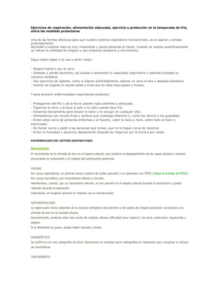 Ejercicios de respiración, alimentación adecuada, ejercicio y protección en la temporada de frío,
entre las medidas protectoras

Una de las formas efectivas para que nuestro sistema respiratorio funcione bien, es el aspirar y exhalar
profundamente.
Aprender a respirar bien es muy importante y pocas personas lo hacen. Cuando se respira superficialmente
se reduce la cantidad de oxígeno y eso ocasiona cansancio y nerviosismo.


Sigue estas reglas y te vas a sentir mejor:


- Respira fuerte y por la nariz.
- Siéntate y párate derechito, así ayudas a aumentar tu capacidad respiratoria y además proteges tu
columna vertebral.
- Haz ejercicios de repente, como el aspirar profundamente, retener un poco el aire y después exhalarlo.
- Ventila los lugares en donde estás y evita que en ellos haya gases o humos.


Y para prevenir enfermedades respiratorias podemos:


- Protegernos del frío y de la lluvia usando ropa calientita y adecuada.
- Taparnos la nariz y la boca al salir a la calle cuando hace frío.
- Sonarnos diariamente para limpiar la nariz y no escupir en cualquier sitio.
- Alimentarnos con mucha fruta y verdura que contenga Vitamina C, como los cítricos o las guayabas.
- Evitar estar cerca de personas enfermas y al hacerlo, cubrir la boca y nariz, sobre todo al toser o
estornudar.
- No fumar nunca y pedir a las personas que fuman, que no lo hagan cerca de nosotros.
- Evitar la humedad y secarnos rápidamente después de mojarnos por la lluvia o por nadar.

ENFERMEDADES DEL SISTEMA RESPIRATORIO

Neumotórax
El neumotoráx es la entrada de aire en el espacio pleural, que produce el despegamiento de las capas parietal y visceral,
provocando la compresión y el colapso del parénquima pulmonar.


CAUSAS
Por causa espontánea, en jóvenes sanos (ruptura de bullas apicales) o en pacientes con EPOC (véase la entrada de EPOC).
Por causa traumática, por traumatismo abierto o cerrado.
Hipertensivo, cuando, por un mecanismo valvular, el aire penetra en el espacio pleural durante la inspiración y queda
retenido durante la espiración.
Catamenial, en mujeres jóvenes en relación con la menstruación.


SINTOMATOLOGÍA
La repercusión clínica depende de la reserva ventilatoria del paciente y del grado de colapso pulmonar consecutivo a la
entrada de aire en la cavidad pleural.
Generalmente, presenta dolor tipo punta de costado, disnea (dificultad para respirar), tos seca, sudoración, taquicardia y
palidez.
Si la afectación es grave, puede haber cianosis y shock.


DIAGNÓSTICO
Se confirma con una radiografía de tórax. Raramente se necesita hacer radiografías en espiración para visualizar la cámara
de neumotórax.


TRATAMIENTO
 