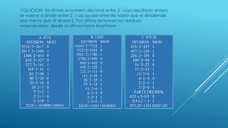 SOLUCION: Se divide el numero decimal entre 2, cuyo resultado entero
se vuelve a dividir entre 2, y así sucesivamente hasta que el dividiendo
sea menor que el divisor,2. Por ultimo se toman los residuos
ordenándolos desde el ultimo hasta el primero
A. 4234
DIVISION MOD
5234/ 2=2617 0
2617/ 2=1308 1
1308/ 2=654 0
654/ 2=327 0
327/ 2=163 1
163/ 2=81 1
81/ 2=40 1
40/ 2=20 0
20/ 2=10 0
10/ 2=5 0
5/ 2=2 1
2/ 2=1 0
1/ 2=0 1
5234 = 1010001110010
B. 14245
DIVISION MOD
14245/ 2=7122 1
7122/ 2=3561 0
3561/ 2=1780 1
1780/ 2=890 0
890/ 2=445 0
445/ 2=222 1
222/ 2=111 0
111/ 2=55 1
55/ 2=27 1
27/ 2=13 1
13/ 2=6 1
6/ 2=3 0
3/ 2=1 1
1/ 2=0 1
14245=11011110100101
C. 875.25
DIVISION MOD
875/ 2=437 1
437/ 2=218 1
218/ 2=109 0
109/ 2=54 1
54/ 2=27 0
27/ 2=13 1
13/ 2=6 1
6/ 2=3 0
3/ 2=1 1
1/ 2=0 1
PARTE DECIMAL
0.25 x 2=0.5 0
0.5 x 2 = 1 1
875.25=1101101011,01
 