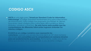 CODIGO ASCII
 ASCII es una sigla para "American Standard Code for Information
Interchange" (Código Standard Norteamericano para Intercambio
de Información). Este código fue propuesto por Robert W. Bemer,
buscando crear códigos para caracteres alfa-numéricos (letras,
símbolos, números y acentos). De esta forma sería posible que las
computadoras de diferentes fabricantes lograran entender los
mismos códigos.
El ASCII es un código numérico que representa los
caracteres, usando una escala decimal del 0 al 127. Esos números
decimales son convertidos por la computadora en números binarios
para ser posteriormente procesados. Por lo tanto, cada una de las
letras que escribas va a corresponder a uno de estos códigos.
 