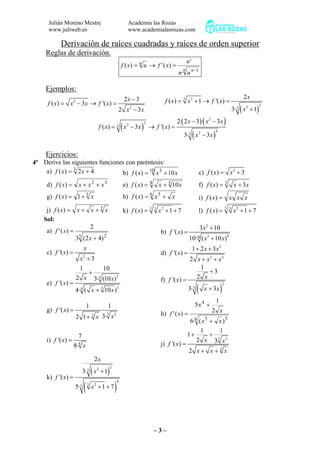 Julián Moreno Mestre
www.juliweb.es
Academia las Rozas
www.academialasrozas.com
– 3 –
Derivación de raíces cuadradas y raíces de orden superior
Reglas de derivación.
n n
n
un
u
xfuxf
1
·
'
)(')(
−
=→=
Ejemplos:
2
2
2 3
( ) 3 '( )
2 3
x
f x x x f x
x x
−
= − → =
− ( )
3 2
223
2
( ) 1 '( )
3· 1
x
f x x f x
x
= + → =
+
( )
( )( )
( )
2
223
423
2· 2 3 · 3
( ) 3 '( )
3· 3
x x x
f x x x f x
x x
− −
= − → =
−
Ejercicios:
4º Derive las siguientes funciones con paréntesis:
a) 3
42)( += xxf b) 10 3
10)( xxxf += c) 2
( ) 3f x x= +
d) 32
)( xxxxf ++= e) 4 3
10)( xxxf += f) 3
( ) 3f x x x= +
g) 3
1)( xxf += h) 6 5
)( xxxf += i) xxxxf =)(
j) 3
)( xxxxf ++= k) 5 3 2
( ) 1 7f x x= + + l) 5 3 2
( ) 1 7f x x= + +
Sol:
a)
3 2
)42(3
2
)('
+
=
x
xf b)
2
3 910
3 10
'( )
10· ( 10 )
x
f x
x x
+
=
+
c)
2
'( )
3
x
f x
x
=
+
d)
2
2 3
1 2 3
'( )
2
x x
f x
x x x
+ +
=
+ +
e)
23
334
1 10
2 3· (10 )
'( )
4· ( 10 )
x x
f x
x x
+
=
+
f)
( )
2
3
1
3
2'( )
3· 3
xf x
x x
+
=
+
g)
3 23
1 1
'( ) ·
3·2 1
f x
xx
=
+ h)
6 55
4
)(·6
2
1
5
)('
xx
x
x
xf
+
+
=
i) 8
7
'( )
8·
f x
x
=
j)
3 2
3
1 1
1
2 3'( )
2
x xf x
x x x
+ +
=
+ +
k)
( )
( )
223
4
3 25
2
3· 1
'( )
5· 1 7
x
x
f x
x
+
=
+ +
 