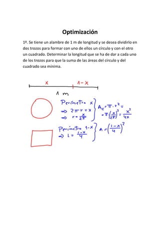 Optimización
1º. Se tiene un alambre de 1 m de longitud y se desea dividirlo en
dos trozos para formar con uno de ellos un círculo y con el otro
un cuadrado. Determinar la longitud que se ha de dar a cada uno
de los trozos para que la suma de las áreas del círculo y del
cuadrado sea mínima.
 