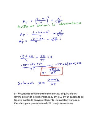 5º. Recortando convenientemente en cada esquina de una
lámina de cartón de dimensiones 80 cm x 50 cm un cuadrado de
lado x y doblando convenientemente , se construye una caja.
Calcular x para que volumen de dicha caja sea máximo.
 