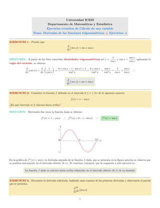 Universidad ICESI
Departamento de Matem´aticas y Estad´ıstica
Ejercicios resueltos de C´alculo de una variable
Tema: Derivadas de las funciones trigonom´etricas Ejercicios: a
EJERCICIO 1. Pruebe que:
d
dx
sec x = sec x tan x
SOLUCION: A partir de las bien conocidas identidades trigonom´etricas sec x =
1
cos x
y tan x =
sen x
cos x
, aplicando la
regla del cociente, se obtiene:
d
dx
sec x =
d
dx
1
cos x
=
0 × cos x − (− sen x) × 1
cos2 x
=
0 + sen x
cos2 x
=
sen x
cos2 x
=
1
cos x
×
sen x
cos x
∴
d
dx
sec x = sec x tan x
EJERCICIO 2. Considere la funci´on f deﬁnida en el intervalo 0 ≤ x ≤ 2π de la siguiente manera:
f(x) = x − sen x
¿En qu´e intervalo es f c´oncava hacia arriba?
SOLUCION: Derivando dos veces la funci´on dada se obtiene:
f (x) = 1 − cos x ∴ f (x) = 0 − (− sen x) ∴ f (x) = sen x
-1
1
0 π 2π
En la gr´aﬁca de f (x) = sen x, la derivada segunda de la funci´on f dada, que se presenta en la ﬁgura anterior se observa que
es positiva ´unicamente en el intervalo abierto (0, π). Se concluye, entonces, que la respuesta a este ejercicio es:
La funci´on f dada es c´oncava hacia arriba solamente en el intervalo abierto (0, π) de su dominio
EJERCICIO 3. Encuentre la derivada solicitada, hallando unas cuantas de las primeras derivadas y observando el patr´on
que se presenta.
d 99
dx99
sen x
1
 