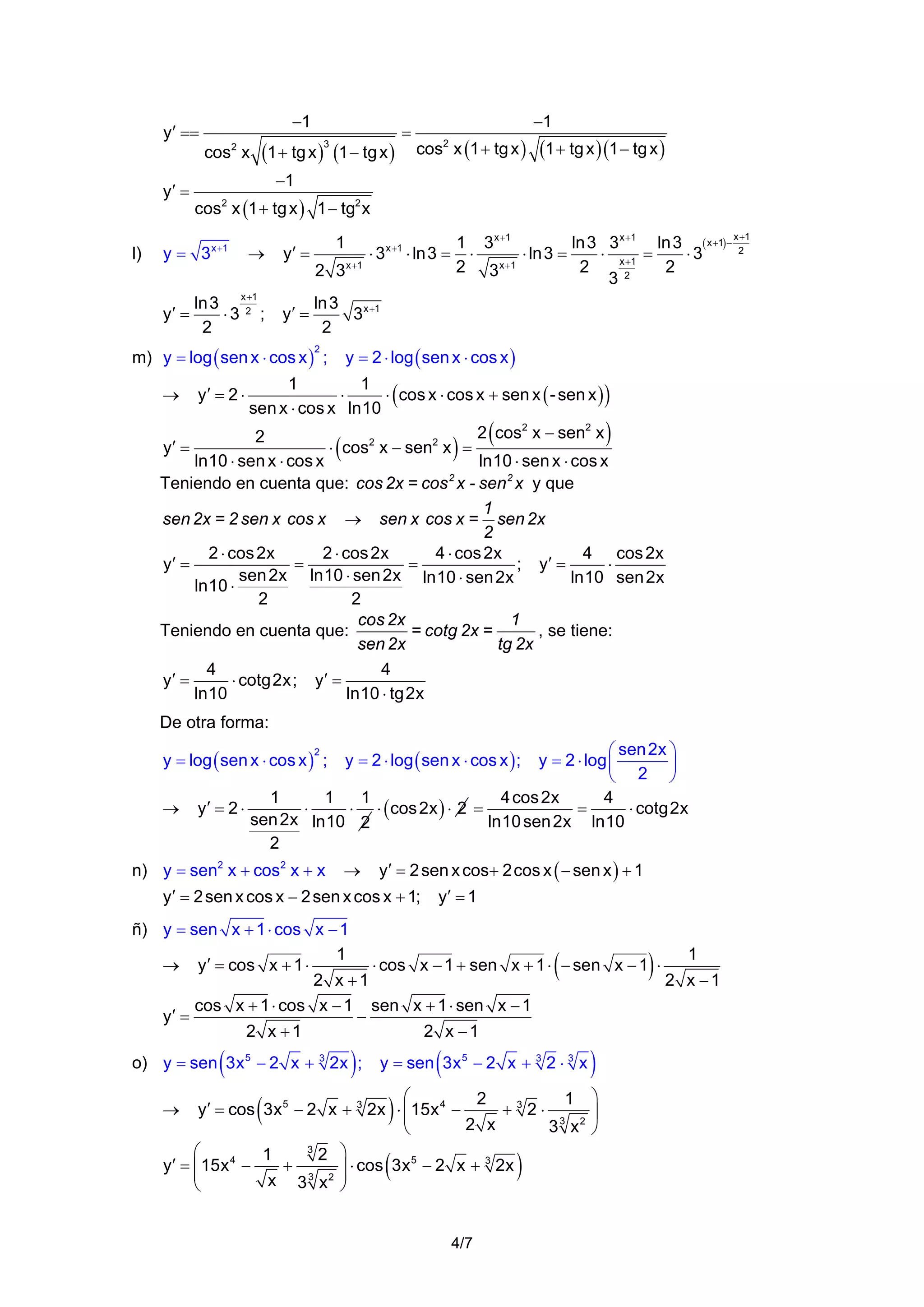 −1

y′ ==
cos2 x
y′ =

l)

=

−1
cos x (1 + tg x )
2

(1 + tg x )(1 − tg x )

−1
cos2 x (1 + tg x ) 1 − tg2 x
→

y′ =

+
ln 3 x2 1
⋅3 ;
2

y′ =

y = 3 x +1
y′ =

(1 + tg x ) (1 − tg x )
3

1
2 3 x +1

⋅ 3 x +1 ⋅ ln3 =

+
1 3 x +1
ln 3 3 x +1 ln 3 ( x +1) − x2 1
⋅
⋅ ln 3 =
⋅ x +1 =
⋅3
2 3 x +1
2
2
32

ln 3 x +1
3
2

m) y = log ( sen x ⋅ cos x ) ;

y = 2 ⋅ log ( sen x ⋅ cos x )

2

1
1
⋅
⋅ ( cos x ⋅ cos x + sen x ( - sen x ) )
sen x ⋅ cos x ln10
2 cos2 x − sen2 x
2
y′ =
⋅ cos2 x − sen2 x =
ln10 ⋅ sen x ⋅ cos x
ln10 ⋅ sen x ⋅ cos x
Teniendo en cuenta que: cos 2x = cos 2 x - sen 2 x y que
1
sen 2x = 2 sen x cos x → sen x cos x = sen 2x
2
2 ⋅ cos 2x
2 ⋅ cos 2x
4 ⋅ cos 2x
4 cos 2x
=
=
⋅
y′ =
; y′ =
sen 2x ln10 ⋅ sen 2x ln10 ⋅ sen 2x
ln10 sen 2x
ln10 ⋅
2
2
cos 2x
1
Teniendo en cuenta que:
= cotg 2x =
, se tiene:
sen 2x
tg 2x
4
4
y′ =
⋅ cotg2x; y′ =
ln10
ln10 ⋅ tg2x
→

y′ = 2 ⋅

(

)

(

)

De otra forma:
⎛ sen 2x ⎞
y = 2 ⋅ log ⎜
⎟
⎝ 2 ⎠
1
1
1
4 cos 2x
4
y′ = 2 ⋅
=
⋅ cotg2x
⋅
⋅ ⋅ ( cos 2x ) ⋅ 2 =
sen 2x ln10 2
ln10 sen 2x ln10
2

y = log ( sen x ⋅ cos x ) ;
2

→

y = 2 ⋅ log ( sen x ⋅ cos x ) ;

n) y = sen2 x + cos2 x + x → y′ = 2 sen x cos+ 2cos x ( − sen x ) + 1
y′ = 2 sen x cos x − 2 sen x cos x + 1; y′ = 1
ñ) y = sen x + 1 ⋅ cos x − 1
1
1
→ y′ = cos x + 1 ⋅
⋅ cos x − 1 + sen x + 1 ⋅ − sen x − 1 ⋅
2 x +1
2 x −1
cos x + 1 ⋅ cos x − 1 sen x + 1 ⋅ sen x − 1
y′ =
−
2 x +1
2 x −1

(

(

)

o) y = sen 3x 5 − 2 x + 3 2x ;

(

y = sen 3x 5 − 2 x + 3 2 ⋅ 3 x

)

)

⎛
2
1 ⎞
y′ = cos 3x 5 − 2 x + 3 2x ⋅ ⎜ 15x 4 −
+32⋅
⎟
2 x
3 3 x2 ⎠
⎝
3
⎛
1
2 ⎞
5
3
y′ = ⎜ 15x 4 −
+
⎟ ⋅ cos 3x − 2 x + 2x
⎜
3 2 ⎟
x 3 x ⎠
⎝

→

(

)

(

)

4/7

 