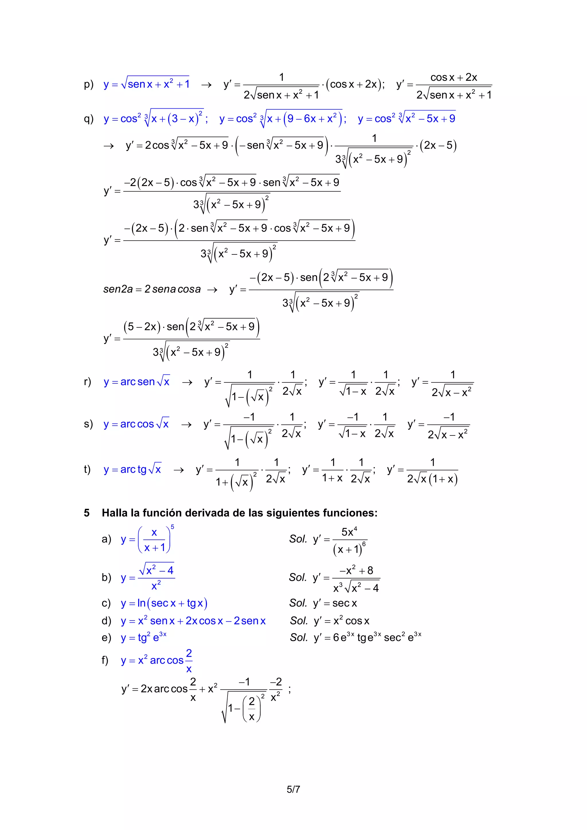 y′ =

p) y = sen x + x 2 + 1 →
2

y′ =

2 sen x + x + 1
2

)

y = cos2 3 x + 9 − 6x + x 2 ;

)

(

3

3

(

2 sen x + x 2 + 1

y = cos2 3 x 2 − 5x + 9

(x

(

)

2

− 5x + 9

)

2

⋅ ( 2x − 5 )

2

− ( 2x − 5 ) ⋅ 2 ⋅ sen 3 x 2 − 5x + 9 ⋅ cos 3 x 2 − 5x + 9

(

y′ =

sen2a = 2 sena cosa →

)

(

− ( 2x − 5 ) ⋅ sen 2 3 x 2 − 5x + 9

(

( 5 − 2x ) ⋅ sen ( 2 3 x 2 − 5x + 9 )

(

3 3 x 2 − 5x + 9

y = arc sen x

→

)

→

1

y′ =

y′ =

( x)

2

−1

y′ =
1−

2

( x)

1

⋅

1
2 x
1
2 x

1

;

y′ =

;

y′ =

y′ =

1

⋅

1

⋅

1

1− x 2 x
−1

;

1− x 2 x

1
1
⋅
;
1+ x 2 x

y = arc tg x

5

y′ =

y′ =

y′ =

b) y =

( x)

5

Sol. y′ =

x2 − 4
x2

Sol. y′ =

d) y = x 2 sen x + 2x cos x − 2 sen x
e) y = tg2 e3x

2
x
2
y′ = 2x arc cos + x 2
x

5x 4

( x + 1)

6

−x2 + 8

Sol. y′ = x 2 cos x
Sol. y′ = 6 e3 x tg e3 x sec 2 e3 x

y = x 2 arc cos

−1

−2
;
2
2
⎛2⎞ x
1− ⎜ ⎟
⎝x⎠

5/7

2 x − x2
−1

2 x − x2

2 x (1 + x )

x3 x2 − 4
Sol. y′ = sec x

c) y = ln ( sec x + tg x )

f)

2 x

;

1

1

Halla la función derivada de las siguientes funciones:

1+

2

⋅

2

⋅

t)

⎛ x ⎞
a) y = ⎜
⎟
⎝ x + 1⎠

→

)

)

2

1−
s) y = arc cos x

)

2

3 3 x 2 − 5x + 9

r)

cos x + 2x

−2 ( 2x − 5 ) ⋅ cos 3 x 2 − 5x + 9 ⋅ sen 3 x 2 − 5x + 9

3 3 x 2 − 5x + 9

y′ =

y′ =

1

y′ = 2 cos 3 x 2 − 5x + 9 ⋅ − sen 3 x 2 − 5x + 9 ⋅

3 3 x 2 − 5x + 9
y′ =

⋅ ( cos x + 2x ) ;

(

q) y = cos2 3 x + ( 3 − x ) ;
→

1

 