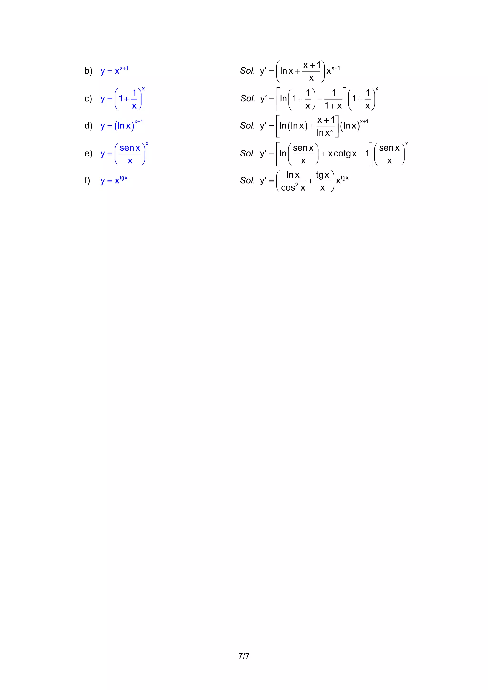 x + 1 ⎞ x +1
⎛
x
Sol. y′ = ⎜ ln x +
x ⎟
⎝
⎠

b) y = x x +1
1⎞
⎛
c) y = ⎜ 1 + ⎟
x⎠
⎝

d) y = ( ln x )

x

x +1

⎛ sen x ⎞
e) y = ⎜
⎟
⎝ x ⎠

f)

y = x tg x

⎡ ⎛
1⎞
1 ⎤⎛
1⎞
Sol. y′ = ⎢ln ⎜ 1 + ⎟ −
⎥ ⎜1 + x ⎟
x ⎠ 1+ x ⎦ ⎝
⎠
⎣ ⎝
x + 1⎤
x +1
⎡
ln x )
Sol. y′ = ⎢ln ( ln x ) +
x ⎥(
ln x ⎦
⎣
x

x

⎡ ⎛ sen x ⎞
⎤ ⎛ sen x ⎞
Sol. y′ = ⎢ln ⎜
⎟ + x cotg x − 1⎥ ⎜ x ⎟
⎠
⎣ ⎝ x ⎠
⎦⎝
tg x ⎞ tg x
⎛ ln x
Sol. y′ = ⎜
+
x
2
x ⎟
⎝ cos x
⎠

7/7

x

 