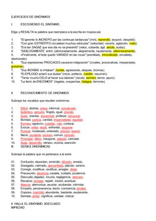 EJERCICIOS DE SINÓNIMOS
I. ESCOGIENDO EL SINÓNIMO.
Elige y RESALTA la palabra que reemplace a la escrita en mayúscula
1. "El gerente lo INCREPÓ por las continuas tardanzas" (miró, reprendió, esquivó, despidió).
2. "Con gran ESTRÉPITO circulaban muchos vehículos" (velocidad, vocerío, agitación, ruido).
3. "Era tan SAGAZ que ese día no se presentó" (veloz, cobarde, ágil, astuto, audaz).
4. "SIGILOSAMENTE entró; (afortunadamente, alegremente, raudamente, silenciosamente).
5. «Finalmente, el bote quedó VARADO en las rocas" (estrellado, inmovilizado, encallado,
destrozado).
6. "Sus expresiones PROCACES causaron indignación" (crueles, provocativas, inesperadas,
groseras).
7. "Sus IRONÍAS lo irritaban" (burlas, agresiones, ataques, bromas).
8. "El EPÍLOGO aclaró sus dudas" (inicio, prefacio, colofón, resumen).
9. "Tenía mucho CELO al hacer sus labores" (recelo, esmero, temor, apuro).
10. "La llenó de ENCOMIOS" (regalos, sospechas, halagos, temores).
II. RECONOCIMIENTO DE SINÓNIMOS
Subraye los vocablos que resulten sinónimos:
1. Difícil, distinto, arduo, informal, complicado.
2. Auténtico, genuino, fingido, igual, oriundo.
3. Guiar, orientar, encaminar, profesar, encauzar.
4. Bondad, justicia, caridad, imparcialidad, equidad.
5. Esmero, egoísmo, cuidado, celo, cortesía.
6. Evocar, evitar, eludir, enfrentar, esquivar.
7. Puntual, moderado, ordenado, preciso, exacto.
8. Necio, prudente, juicioso, común, sensato.
9. Prorrogar, diferir, inaugurar, aplazar, cancelar.
10. Auge, desarrollo, retraso, victoria, exención
III. SERIES SINONÍMICAS
Subraye la palabra que no pertenece a la serie:
01. Confusión, desorden, embrollo, difusión, enredo,
02. Sosegado, calmado, desconfiado, plácido, sereno.
03. Corregir, modificar, rectificar, arreglar, dirigir.
04. Precaución, decencia, cautela, cuidado, prudencia.
05. Descuido, dejadez, incuria, negligencia, descaro.
06. Recalcar, recoger, repetir, insistir, acentuar.
07. Atascar, atemorizar, asustar, acobardar, intimidar.
08. Empeño, perseverancia, tesón, constancia, timidez.
09. Copioso, marchito, abundante, bastante, exuberante.
10. Denotar, pintar, significar, señalar, indicar.
II. HALLA EL SINÓNIMO ADECUADO
IMPIEDAD
 