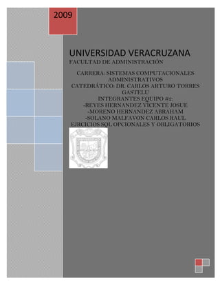 2009



   UNIVERSIDAD VERACRUZANA
   FACULTAD DE ADMINISTRACIÓN
     CARRERA: SISTEMAS COMPUTACIONALES
               ADMINISTRATIVOS
   CATEDRÁTICO: DR. CARLOS ARTURO TORRES
                   GASTELU
            INTEGRANTES EQUIPO #2:
       -REYES HERNANDEZ VICENTE JOSUE
         -MORENO HERNANDEZ ABRAHAM
        -SOLANO MALFAVON CARLOS RAUL
   EJRCICIOS SQL OPCIONALES Y OBLIGATORIOS
 