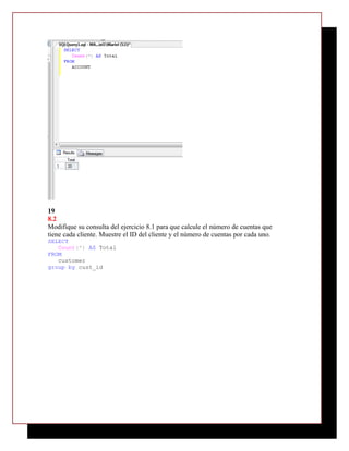 19
8.2
Modifique su consulta del ejercicio 8.1 para que calcule el número de cuentas que
tiene cada cliente. Muestre el ID del cliente y el número de cuentas por cada uno.
SELECT
   Count(*) AS Total
FROM
   customer
group by cust_id
 