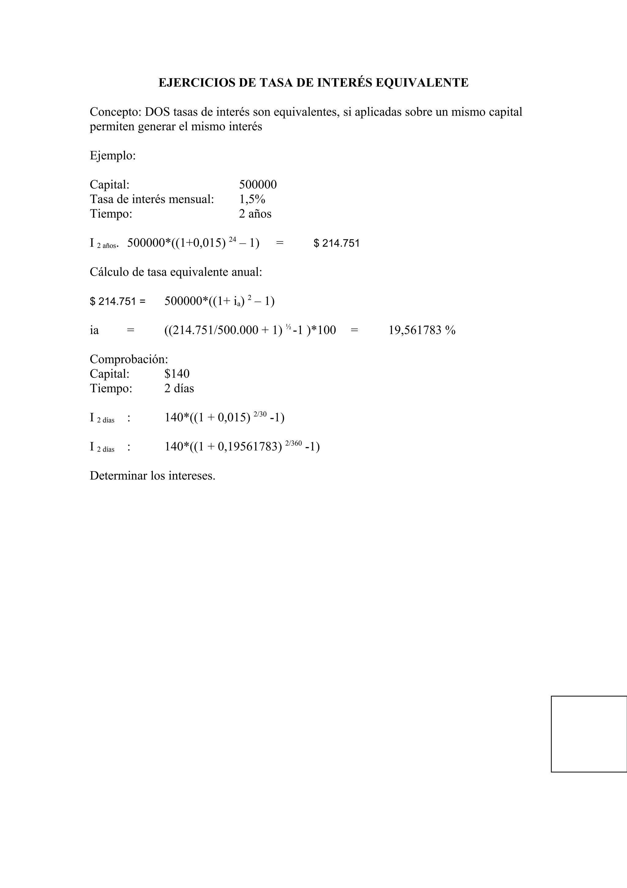 EJERCICIOS DE TASA DE INTERÉS EQUIVALENTE
Concepto: DOS tasas de interés son equivalentes, si aplicadas sobre un mismo capital
permiten generar el mismo interés
Ejemplo:
Capital: 500000
Tasa de interés mensual: 1,5%
Tiempo: 2 años
I 2 años. 500000*((1+0,015) 24
– 1) = $ 214.751
Cálculo de tasa equivalente anual:
$ 214.751 = 500000*((1+ ia) 2
– 1)
ia = ((214.751/500.000 + 1) ½
-1 )*100 = 19,561783 %
Comprobación:
Capital: $140
Tiempo: 2 días
I 2 días : 140*((1 + 0,015) 2/30
-1)
I 2 días : 140*((1 + 0,19561783) 2/360
-1)
Determinar los intereses.