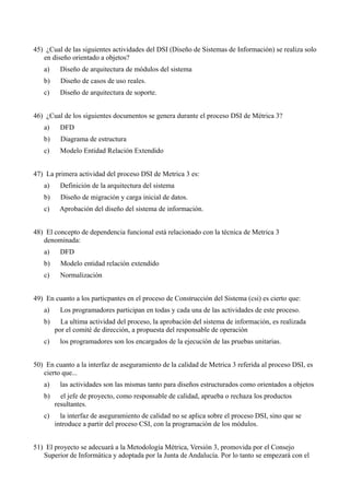 45) ¿Cual de las siguientes actividades del DSI (Diseño de Sistemas de Información) se realiza solo
   en diseño orientado a objetos?
   a)    Diseño de arquitectura de módulos del sistema
   b)     Diseño de casos de uso reales.
   c)    Diseño de arquitectura de soporte.


46) ¿Cual de los siguientes documentos se genera durante el proceso DSI de Métrica 3?
   a)    DFD
   b)     Diagrama de estructura
   c)    Modelo Entidad Relación Extendido


47) La primera actividad del proceso DSI de Metrica 3 es:
   a)    Definición de la arquitectura del sistema
   b)     Diseño de migración y carga inicial de datos.
   c)    Aprobación del diseño del sistema de información.


48) El concepto de dependencia funcional está relacionado con la técnica de Metrica 3
   denominada:
   a)    DFD
   b)     Modelo entidad relación extendido
   c)    Normalización


49) En cuanto a los particpantes en el proceso de Construcción del Sistema (csi) es cierto que:
   a)    Los programadores participan en todas y cada una de las actividades de este proceso.
   b)     La ultima actividad del proceso, la aprobación del sistema de información, es realizada
        por el comité de dirección, a propuesta del responsable de operación
   c)    los programadores son los encargados de la ejecución de las pruebas unitarias.


50) En cuanto a la interfaz de aseguramiento de la calidad de Metrica 3 referida al proceso DSI, es
   cierto que...
   a)    las actividades son las mismas tanto para diseños estructurados como orientados a objetos
   b)     el jefe de proyecto, como responsable de calidad, aprueba o rechaza los productos
        resultantes.
   c)     la interfaz de aseguramiento de calidad no se aplica sobre el proceso DSI, sino que se
        introduce a partir del proceso CSI, con la programación de los módulos.


51) El proyecto se adecuará a la Metodología Métrica, Versión 3, promovida por el Consejo
   Superior de Informática y adoptada por la Junta de Andalucía. Por lo tanto se empezará con el
 