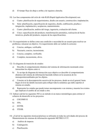 d)     El tiempo fluye de abajo a arriba y de izquiera a derecha.


10) Las fase componentes del ciclo de vida RAD (Rapid Application Development) son:
   a)     Cuatro: planificación de requerimientos, diseño con usuario, construcción e implantación.
   b)     Siete: planificación, especificación de requisitos, diseño, codificación, pruebas e
        integración, implantación y aceptacion, mantenimiento.
   c)     Cuatro: planificación, análisis del riesgo, ingeniería, evaluación del cliente.
   d)      Cinco: especificación del producto, transformación automática, realización de bucles
        iterativos, prueba del producto, reajuste de las especificaciónes.


11) Un requerimiento se define como una condición o necesidad de un usuario para resolver un
   problema o alcanzar un objetivo. Un requerimiento debe ser (señale la correcta):
   a)     Conciso, ambiguo, verificable.
   b)     Necesario, conciso, inconsistente.
   c)     Conciso, completo, verificable.
   d)     Completo, inconsistente, obvio.


12) Un diagrama de transición de estados:
   a)     Describe el comportamiento dinámico del sistema de información mostrando cómo
        interactúan los objetos entre sí.
   b)     Es un tipo de diagrama de interacción cuyo objetivo es describir el comportamiento
        dinámico del sistema de información haciendo énfasis en la secuencia de los
        mensajesintercambiados por los objetos.
   c)      Consiste en la descomposición sucesiva de los procesos, desde un nivel general, hasta
        llegar al nivel de detalle necesario para reflejar toda la semántica que debe soportar el
        sistema en estudio.
   d)     Representa los estados que puede tomar uncomponente o un sistema y muestra los eventos
        que implican el cambio de un estado a otro.
13) Indicar cuál de los siguientes NO es un método ni un marco metodológico para estimar el
   esfuerzo de desarrollo en los proyectos:
   a)     COCOMO II
   b)     FPA.
   c)     ESTIM.
   d)     ITEOR.


14) ¿Cuál de las siguientes técnicas/prácticas se utilizarán en todas las actividades del proceso de
   Mantenimiento de sistemas de información siguiendo METRICA V3?:
   a)     Análisis de impacto.
   b)     Catalogación.
   c)     Planificación.
 