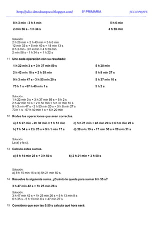 http://juliohttp://juliohttp://juliohttp://julio----detodounpoco.blogspot.com/detodounpoco.blogspot.com/detodounpoco.blogspot.com/detodounpoco.blogspot.com/ 5º PRIMARIA JULIOPROFE
…………………………………………………………………………………………………………………..
8 h 3 min - 3 h 4 min 5 h 6 min
2 min 56 s - 1 h 34 s 4 h 59 min
Solución:
2 h 26 min + 2 h 40 min = 5 h 6 min
12 min 33 s + 5 min 40 s = 18 min 13 s
8 h 3 min - 3 h 4 min = 4 h 59 min
2 min 56 s - 1 h 34 s = 1 h 22 s
11 Une cada operación con su resultado:
1 h 22 min 3 s + 3 h 37 min 59 s 5 h 20 min
2 h 42 min 10 s + 2 h 55 min 5 h 8 min 27 s
9 h 3 min 47 s - 3 h 55 min 20 s 5 h 37 min 10 s
73 h 1 s - 67 h 40 min 1 s 5 h 2 s
Solución:
1 h 22 min 3 s + 3 h 37 min 59 s = 5 h 2 s
2 h 42 min 10 s + 2 h 55 min = 5 h 37 min 10 s
9 h 3 min 47 s - 3 h 55 min 20 s = 5 h 8 min 27 s
73 h 1 s - 67 h 40 min 1 s = 5 h 20 min
12 Rodea las operaciones que sean correctas.
a) 3 h 27 min - 2h 30 min = 1 h 12 min c) 5 h 21 min + 45 min 20 s = 6 h 6 min 20 s
b) 7 h 54 s + 2 h 23 s = 9 h 1 min 17 s d) 38 min 19 s - 17 min 50 s = 20 min 31 s
Solución:
La a) y la c).
13 Calcula estas sumas.
a) 5 h 14 min 25 s + 3 h 50 s b) 2 h 21 min + 3 h 50 s
Solución:
a) 8 h 15 min 15 s; b) 5h 21 min 50 s.
14 Resuelve la siguiente suma. ¿Cuánto le queda para sumar 6 h 35 s?
3 h 47 min 42 s + 1h 25 min 26 s
Solución:
3 h 47 min 42 s + 1h 25 min 26 s = 5 h 13 min 8 s
6 h 35 s - 5 h 13 min 8 s = 47 min 27 s
15 Considera que son las 5:50 y calcula qué hora será:
 