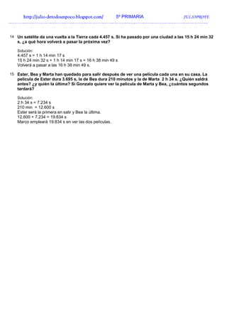 http://juliohttp://juliohttp://juliohttp://julio----detodounpoco.blogspot.com/detodounpoco.blogspot.com/detodounpoco.blogspot.com/detodounpoco.blogspot.com/ 5º PRIMARIA JULIOPROFE
…………………………………………………………………………………………………………………..
14 Un satélite da una vuelta a la Tierra cada 4.457 s. Si ha pasado por una ciudad a las 15 h 24 min 32
s, ¿a qué hora volverá a pasar la próxima vez?
Solución:
4.457 s = 1 h 14 min 17 s
15 h 24 min 32 s + 1 h 14 min 17 s = 16 h 38 min 49 s
Volverá a pasar a las 16 h 38 min 49 s.
15 Ester, Bea y Marta han quedado para salir después de ver una película cada una en su casa. La
película de Ester dura 3.695 s, la de Bea dura 210 minutos y la de Marta 2 h 34 s. ¿Quién saldrá
antes? ¿y quién la última? Si Gonzalo quiere ver la película de Marta y Bea, ¿cuántos segundos
tardará?
Solución:
2 h 34 s = 7.234 s
210 min = 12.600 s
Ester será la primera en salir y Bea la última.
12.600 + 7.234 = 19.834 s
Marco empleará 19.834 s en ver las dos películas.
 