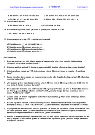 http://juliohttp://juliohttp://juliohttp://julio----detodounpoco.blogspot.com/detodounpoco.blogspot.com/detodounpoco.blogspot.com/detodounpoco.blogspot.com/ 5º PRIMARIA JULIOPROFE
…………………………………………………………………………………………………………………..
a) 3 h 27 min - 2h 30 min = 1 h 12 min c) 5 h 21 min + 45 min 20 s = 6 h 6 min 20 s
b) 7 h 54 s + 2 h 23 s = 9 h 1 min 17 s d) 38 min 19 s - 17 min 50 s = 20 min 31 s
13 Calcula estas sumas.
a) 5 h 14 min 25 s + 3 h 50 s b) 2 h 21 min + 3 h 50 s
14 Resuelve la siguiente suma. ¿Cuánto le queda para sumar 6 h 35 s?
3 h 47 min 42 s + 1h 25 min 26 s
15 Considera que son las 5:50 y calcula qué hora será:
a) Cuando pasen
4
3 de hora seán las .....
b) Cuando pasen 10 minutos serán las .....
c) Cuando pasen 200 segundos serán las .....
d) Cuando pasen 17 minutos serán las .....
4.- Problemas
1 Pepa se acuesta a las 11 h 15 min y pone el despertador a las ocho y media de la mañana.
¿Cuántas horas tiene previsto dormir?
2 Eduardo salió de viaje el 15 de marzo y regresó el 20 de abril. ¿Cuántos días estuvo de viaje?
3 Cristina sale de casa a las 7:15 de la mañana, y tarda 35 min en llegar al colegio. ¿A qué hora
llega?
4 Isabel ha salido de su casa a las nueve menos cuarto, y ha llegado al colegio a las 9:18. ¿Cuántos
minutos ha tardado?
5 ¿Se pueden grabar tres discos enteros, uno de 45 min, otro de 25 min y un tercero de 30 min, 3n
una cinta de hora y media de duración?
6 De la estación de Avilés sale un tren a las 8:15 h y llega a Pravia a las 8:44 h. A las 8:50 h arranca
de Pravia, y cuando llega a Ferrol son las 14:11 h. ¿cuánto tiempo de viaje se emplea para ir
desde Avilés hasta Ferrol?
7 Ahinoa tardó 1 h 20 min en preparar su fiesta de cumpleaños, y Pablo tardó en la suya 85 min.
¿Quién tardó menos?
8 En una regata de veleros. la embarcación ganadora ha recorrido tres tramos en los siguientes
tiempos: 2 min 22 s, 3 min 15 s y 5 min 34 s. ¿Cuánto tiempo ha empleado de la salida a la meta?
9 Al proyectar en televisión una película que dura 1 h 48 min, se hacen dos cortes publicitarios, uno
de 7 min y otro de 8 min. ¿Cuánto tiempo transcurre desde que comienza la película hasta que
termina? Si la película comienza a las 14:45, ¿a qué hora acaba?
10 Fermín el fontanero arregló un calentador en 2 h 5 min, reparó una rotura de una tubería en 3 h 45
min y empleó 35 min menos que en el calentador en reparar un grifo, ¿cuánto tiempo ha estado
trabajando Fermín?
 