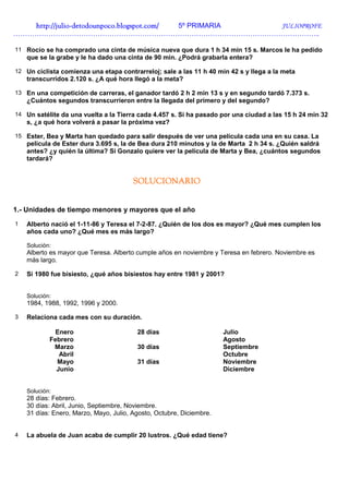 http://juliohttp://juliohttp://juliohttp://julio----detodounpoco.blogspot.com/detodounpoco.blogspot.com/detodounpoco.blogspot.com/detodounpoco.blogspot.com/ 5º PRIMARIA JULIOPROFE
…………………………………………………………………………………………………………………..
11 Rocío se ha comprado una cinta de música nueva que dura 1 h 34 min 15 s. Marcos le ha pedido
que se la grabe y le ha dado una cinta de 90 min. ¿Podrá grabarla entera?
12 Un ciclista comienza una etapa contrarreloj; sale a las 11 h 40 min 42 s y llega a la meta
transcurridos 2.120 s. ¿A qué hora llegó a la meta?
13 En una competición de carreras, el ganador tardó 2 h 2 min 13 s y en segundo tardó 7.373 s.
¿Cuántos segundos transcurrieron entre la llegada del primero y del segundo?
14 Un satélite da una vuelta a la Tierra cada 4.457 s. Si ha pasado por una ciudad a las 15 h 24 min 32
s, ¿a qué hora volverá a pasar la próxima vez?
15 Ester, Bea y Marta han quedado para salir después de ver una película cada una en su casa. La
película de Ester dura 3.695 s, la de Bea dura 210 minutos y la de Marta 2 h 34 s. ¿Quién saldrá
antes? ¿y quién la última? Si Gonzalo quiere ver la película de Marta y Bea, ¿cuántos segundos
tardará?
SOLUCIONARIOSOLUCIONARIOSOLUCIONARIOSOLUCIONARIO
1.- Unidades de tiempo menores y mayores que el año
1 Alberto nació el 1-11-86 y Teresa el 7-2-87. ¿Quién de los dos es mayor? ¿Qué mes cumplen los
años cada uno? ¿Qué mes es más largo?
Solución:
Alberto es mayor que Teresa. Alberto cumple años en noviembre y Teresa en febrero. Noviembre es
más largo.
2 Si 1980 fue bisiesto, ¿qué años bisiestos hay entre 1981 y 2001?
Solución:
1984, 1988, 1992, 1996 y 2000.
3 Relaciona cada mes con su duración.
Enero 28 días Julio
Febrero Agosto
Marzo 30 días Septiembre
Abril Octubre
Mayo 31 días Noviembre
Junio Diciembre
Solución:
28 días: Febrero.
30 días: Abril, Junio, Septiembre, Noviembre.
31 días: Enero, Marzo, Mayo, Julio, Agosto, Octubre, Diciembre.
4 La abuela de Juan acaba de cumplir 20 lustros. ¿Qué edad tiene?
 