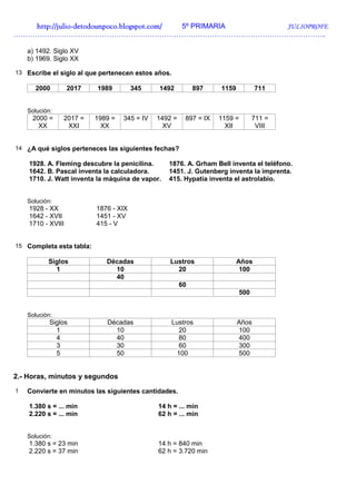 http://juliohttp://juliohttp://juliohttp://julio----detodounpoco.blogspot.com/detodounpoco.blogspot.com/detodounpoco.blogspot.com/detodounpoco.blogspot.com/ 5º PRIMARIA JULIOPROFE
…………………………………………………………………………………………………………………..
a) 1492. Siglo XV
b) 1969. Siglo XX
13 Escribe el siglo al que pertenecen estos años.
2000 2017 1989 345 1492 897 1159 711
Solución:
2000 =
XX
2017 =
XXI
1989 =
XX
345 = IV 1492 =
XV
897 = IX 1159 =
XII
711 =
VIII
14 ¿A qué siglos perteneces las siguientes fechas?
1928. A. Fleming descubre la penicilina. 1876. A. Grham Bell inventa el teléfono.
1642. B. Pascal inventa la calculadora. 1451. J. Gutenberg inventa la imprenta.
1710. J. Watt inventa la máquina de vapor. 415. Hypatía inventa el astrolabio.
Solución:
1928 - XX 1876 - XIX
1642 - XVII 1451 - XV
1710 - XVIII 415 - V
15 Completa esta tabla:
Siglos Décadas Lustros Años
1 10 20 100
40
60
500
Solución:
Siglos Décadas Lustros Años
1 10 20 100
4 40 80 400
3 30 60 300
5 50 100 500
2.- Horas, minutos y segundos
1 Convierte en minutos las siguientes cantidades.
1.380 s = ... min 14 h = ... min
2.220 s = ... min 62 h = ... min
Solución:
1.380 s = 23 min 14 h = 840 min
2.220 s = 37 min 62 h = 3.720 min
 