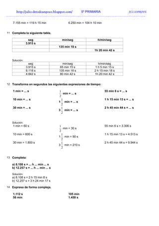 http://julio-
   http://julio -detodounpoco.blogspot.com/ 5º PRIMARIA JULIOPROFE
…………………………………………………………………………………………………………………..

    7.155 min = 119 h 15 min                  6.250 min = 104 h 10 min


11 Completa la siguiente tabla.

                 seg                     min/seg                   h/min/seg
               3.915 s
                                       135 min 18 s
                                                                1h 20 min 42 s


   Solución:
                 seg                     min/seg                   h/min/seg
               3.915 s                 65 min 15 s              1 h 5 min 15 s
               8.118 s                 135 min 18 s             2 h 15 min 18 s
               4.842 s                 80 min 42 s              1h 20 min 42 s


12 Transforma en segundos las siguientes expresiones de tiempo:

    1 min = ... s                      1                                 55 min 6 s = ... s
                                           min = ... s
                                       2
    10 min = ... s                       1                               1 h 15 min 13 s = ... s
                                       1 min = ... s
                                         2
    30 min = ... s                       1                               2 h 45 min 44 s = ... s
                                       3 min = ... s
                                         2


   Solución:
    1 min = 60 s                       1                                 55 min 6 s = 3.306 s
                                           min = 30 s
                                       2
    10 min = 600 s                       1                               1 h 15 min 13 s = 4.513 s
                                       1 min = 90 s
                                         2
    30 min = 1.800 s                     1                               2 h 45 min 44 s = 9.944 s
                                       3 min = 210 s
                                         2


13 Completa:

   a) 8.108 s = ... h ... min ... s
   b) 12.257 s = ... h ... min ... s

   Solución:
   a) 8.108 s = 2 h 15 min 8 s
   b) 12.257 s = 3 h 24 min 17 s

14 Expresa de forma compleja.

    1.112 s                                   105 min
    56 min                                    1.458 s
 