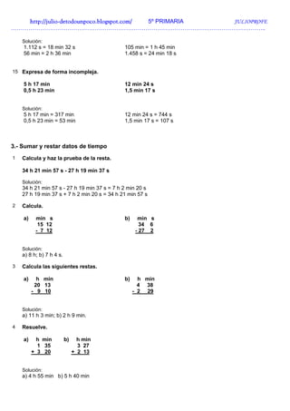 http://julio-
   http://julio -detodounpoco.blogspot.com/ 5º PRIMARIA JULIOPROFE
…………………………………………………………………………………………………………………..

    Solución:
    1.112 s = 18 min 32 s                     105 min = 1 h 45 min
    56 min = 2 h 36 min                       1.458 s = 24 min 18 s


15 Expresa de forma incompleja.

    5 h 17 min                                12 min 24 s
    0,5 h 23 min                              1,5 min 17 s


    Solución:
    5 h 17 min = 317 min                      12 min 24 s = 744 s
    0,5 h 23 min = 53 min                     1,5 min 17 s = 107 s



3.- Sumar y restar datos de tiempo
1   Calcula y haz la prueba de la resta.

    34 h 21 min 57 s - 27 h 19 min 37 s

    Solución:
    34 h 21 min 57 s - 27 h 19 min 37 s = 7 h 2 min 20 s
    27 h 19 min 37 s + 7 h 2 min 20 s = 34 h 21 min 57 s

2   Calcula.

    a)    min s                               b)    min s
           15 12                                     34 6
          - 7 12                                   - 27 2


    Solución:
    a) 8 h; b) 7 h 4 s.

3   Calcula las siguientes restas.

    a)     h min                              b)     h min
          20 13                                      4 38
         - 9 10                                    - 2 29


    Solución:
    a) 11 h 3 min; b) 2 h 9 min.

4   Resuelve.

    a)     h min          b)     h min
           1 35                  3 27
         + 3 20                + 2 13


    Solución:
    a) 4 h 55 min b) 5 h 40 min
 
