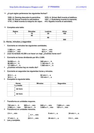 http://julio-
   http://julio -detodounpoco.blogspot.com/ 5º PRIMARIA JULIOPROFE
…………………………………………………………………………………………………………………..

14 ¿A qué siglos perteneces las siguientes fechas?

    1928. A. Fleming descubre la penicilina.       1876. A. Grham Bell inventa el teléfono.
    1642. B. Pascal inventa la calculadora.        1451. J. Gutenberg inventa la imprenta.
    1710. J. Watt inventa la máquina de vapor.     415. Hypatía inventa el astrolabio.


15 Completa esta tabla:

          Siglos             Décadas                Lustros               Años
            1                  10                     20                   100
                               40
                                                      60
                                                                           500
2.- Horas, minutos y segundos
1   Convierte en minutos las siguientes cantidades.

    1.380 s = ... min                        14 h = ... min
    2.220 s = ... min                        62 h = ... min
2   Juan ha tardado 43.200 s en hacer un viaje. ¿Cuántas horas son?

3   Convierte en horas dividiendo por 60 o 3.600.

    54.000 s = ... h                          540 min = ... h
    86.400 s = ... h                          1.140 min = ... h
    111.600 s = ... h                         1.560 min = ... h
4   ¿Cuántos minutos hay en medio día?

5   Convierte en segundos las siguientes horas y minutos.

    20 h = ... s                              62 min = ... s
    34 h = ... s                              153 min = ... s
6   Completa la siguiente tabla.

              Horas                      Minutos                    Segundos
            1 y media
            3
              de hora
            4
            1
              de hora
            4


7   Transforma en unidades mayores.

    720 min = ... h    600 s = ... min        840 s = ... min      7.800 s = ... min
    3.360 s = ... min  180 min = ... h        3.600 s = ... min    120 s = ... min
8   Transforma en unidades menores.

    2 h = ... min            1                          9 min = ... s             24 min = ... s
                               h = ... min
                             2
    17 min = ... s           24 h = ... min             38 min = ... s            5 h = ... min
9   Lee y completa.
 
