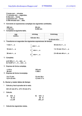 http://julio-
   http://julio -detodounpoco.blogspot.com/ 5º PRIMARIA JULIOPROFE
…………………………………………………………………………………………………………………..


    3 horas son ... minutos.
    11 minutos son ... segundos.
    6 días son ... horas.
    3 semanas son ... horas.
    5.760 minutos son ... días.

10 Convierte en expresiones complejas las siguientes cantidades.

   200 min                                     68 min
   7.155 min                                   6.250 min
11 Completa la siguiente tabla.

                 seg                       min/seg              h/min/seg
               3.915 s
                                        135 min 18 s
                                                              1h 20 min 42 s
12 Transforma en segundos las siguientes expresiones de tiempo:

    1 min = ... s                       1                           55 min 6 s = ... s
                                            min = ... s
                                        2
    10 min = ... s                        1                         1 h 15 min 13 s = ... s
                                        1 min = ... s
                                          2
    30 min = ... s                        1                         2 h 45 min 44 s = ... s
                                        3 min = ... s
                                          2
13 Completa:

    a) 8.108 s = ... h ... min ... s
    b) 12.257 s = ... h ... min ... s

14 Expresa de forma compleja.

   1.112 s                                     105 min
   56 min                                      1.458 s
15 Expresa de forma incompleja.

    5 h 17 min                                 12 min 24 s
    0,5 h 23 min                               1,5 min 17 s

3.- Sumar y restar datos de tiempo
1   Calcula y haz la prueba de la resta.

    34 h 21 min 57 s - 27 h 19 min 37 s

2   Calcula.

    a)    min s                                b)     min s
           15 12                                       34 6
          - 7 12                                     - 27 2



3   Calcula las siguientes restas.
 
