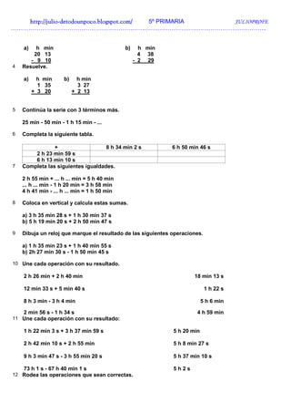 http://julio-
   http://julio -detodounpoco.blogspot.com/ 5º PRIMARIA JULIOPROFE
…………………………………………………………………………………………………………………..


    a)   h min                                b)     h min
        20 13                                        4 38
       - 9 10                                      - 2 29
4   Resuelve.

    a)     h min     b)     h min
           1 35             3 27
         + 3 20           + 2 13


5   Continúa la serie con 3 términos más.

    25 min - 50 min - 1 h 15 min - ...

6   Completa la siguiente tabla.

                +                   8 h 34 min 2 s            6 h 50 min 46 s
        2 h 23 min 59 s
        6 h 13 min 10 s
7   Completa las siguientes igualdades.

    2 h 55 min + ... h ... min = 5 h 40 min
    ... h ... min - 1 h 20 min = 3 h 58 min
    4 h 41 min - ... h ... min = 1 h 50 min

8   Coloca en vertical y calcula estas sumas.

    a) 3 h 35 min 28 s + 1 h 30 min 37 s
    b) 5 h 19 min 20 s + 2 h 50 min 47 s

9   Dibuja un reloj que marque el resultado de las siguientes operaciones.

    a) 1 h 35 min 23 s + 1 h 40 min 55 s
    b) 2h 27 min 30 s - 1 h 50 min 45 s

10 Une cada operación con su resultado.

    2 h 26 min + 2 h 40 min                                           18 min 13 s

    12 min 33 s + 5 min 40 s                                                 1 h 22 s

    8 h 3 min - 3 h 4 min                                                  5 h 6 min

    2 min 56 s - 1 h 34 s                                              4 h 59 min
11 Une cada operación con su resultado:

    1 h 22 min 3 s + 3 h 37 min 59 s                          5 h 20 min

    2 h 42 min 10 s + 2 h 55 min                              5 h 8 min 27 s

    9 h 3 min 47 s - 3 h 55 min 20 s                          5 h 37 min 10 s

    73 h 1 s - 67 h 40 min 1 s                                5h2s
12 Rodea las operaciones que sean correctas.
 