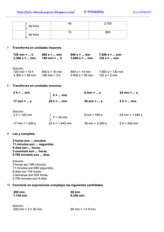 http://julio-
   http://julio -detodounpoco.blogspot.com/ 5º PRIMARIA JULIOPROFE
…………………………………………………………………………………………………………………..

                3                                 45                          2.700
                  de hora
                4
                1                                 15                          900
                  de hora
                4


7   Transforma en unidades mayores.

    720 min = ... h         600 s = ... min        840 s = ... min      7.800 s = ... min
    3.360 s = ... min       180 min = ... h        3.600 s = ... min    120 s = ... min


    Solución:
    720 min = 12 h          600 s = 10 min         840 s = 14 min       7.800 s = 130 min
    3.360 s = 56 min        180 min = 3 h          3.600 s = 60 min     120 s = 2 min


8   Transforma en unidades menores.

    2 h = ... min                1                           9 min = ... s             24 min = ... s
                                   h = ... min
                                 2
    17 min = ... s               24 h = ... min              38 min = ... s            5 h = ... min


    Solución:
    2 h = 120 min                1                           9 min = 540 s             24 min = 1.440 s
                                   h = 30 min
                                 2
    17 min = 1.020 s             24 h = 1.440 min            38 min = 2.280 s          5 h = 300 min


9   Lee y completa.

    3 horas son ... minutos.
    11 minutos son ... segundos.
    6 días son ... horas.
    3 semanas son ... horas.
    5.760 minutos son ... días.

    Solución:
    3 horas son 180 minutos.
    11 minutos son 660 segundos.
    6 días son 144 horas.
    3 semanas son 504 horas.
    5.760 minutos son 4 días.

10 Convierte en expresiones complejas las siguientes cantidades.

    200 min                                        68 min
    7.155 min                                      6.250 min


    Solución:
    200 min = 3 h 30 min                           68 min = 1 h 8 min
 