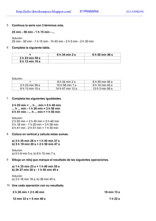 http://julio-
   http://julio -detodounpoco.blogspot.com/ 5º PRIMARIA JULIOPROFE
…………………………………………………………………………………………………………………..


5   Continua la serie con 3 términos más.

    25 min - 50 min - 1 h 15 min - ...

    Solución:
    25 min - 50 min - 1 h 15 min - 1h 40 min - 2 h 5 min - 2 h 30 min.

6   Completa la siguiente tabla.

                 +                         8 h 34 min 2 s           6 h 50 min 46 s
          2 h 23 min 59 s
          6 h 13 min 10 s




    Solución:
                 +                        8 h 34 min 2 s            6 h 50 min 46 s
          2 h 23 min 59 s                 10 h 58 min 1 s           9 h 14 min 45 s
          6 h 13 min 10 s                14 h 47 min 12 s           13 h 3 min 56 s


7   Completa las siguientes igualdades.

    2 h 55 min + ... h ... min = 5 h 40 min
    ... h ... min - 1 h 20 min = 3 h 58 min
    4 h 41 min - ... h ... min = 1 h 50 min

    Solución:
    2 h 55 min + 2 h 45 min = 5 h 40 min
    5 h 18 min - 1 h 20 min = 3 h 58 min
    4 h 41 min - 2 h 51 min = 1 h 50 min

8   Coloca en vertical y calcula estas sumas.

    a) 3 h 35 min 28 s + 1 h 30 min 37 s
    b) 5 h 19 min 20 s + 2 h 50 min 47 s

    Solución:
    a) 5 h 6 min 5 s; b) 8 h 10 min 7 s.

9   Dibuja un reloj que marque el resultado de las siguientes operaciones.

    a) 1 h 35 min 23 s + 1 h 40 min 55 s
    b) 2h 27 min 30 s - 1 h 50 min 45 s

    Solución:
    a) 3 h 16 min 18 s; b) 36 min 45 s.

10 Une cada operación con su resultado.

    2 h 26 min + 2 h 40 min                                                 18 min 13 s

    12 min 33 s + 5 min 40 s                                                    1 h 22 s
 