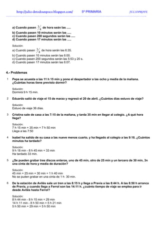http://julio-
   http://julio -detodounpoco.blogspot.com/ 5º PRIMARIA JULIOPROFE
…………………………………………………………………………………………………………………..


    a) Cuando pasen 3         de hora seán las .....
                          4
    b) Cuando pasen 10 minutos serán las .....
    c) Cuando pasen 200 segundos serán las .....
    d) Cuando pasen 17 minutos serán las .....

    Solución:
    a) Cuando pasen 3         de hora serán las 6:35.
                          4
    b) Cuando pasen 10 minutos serán las 6:00.
    c) Cuando pasen 200 segundos serán las 5:53 y 20 s.
    d) Cuando pasen 17 minutos serán las 6:07.


4.- Problemas
1   Pepa se acuesta a las 11 h 15 min y pone el despertador a las ocho y media de la mañana.
    ¿Cuántas horas tiene previsto dormir?

    Solución:
    Dormirá 9 h 15 min.

2   Eduardo salió de viaje el 15 de marzo y regresó el 20 de abril. ¿Cuántos días estuvo de viaje?

    Solución:
    Estuvo de viaje 36 días.

3   Cristina sale de casa a las 7:15 de la mañana, y tarda 35 min en llegar al colegio. ¿A qué hora
    llega?

    Solución:
    7 h 15 min + 35 min = 7 h 50 min
    Llega a las 7:50

4   Isabel ha salido de su casa a las nueve menos cuarto, y ha llegado al colegio a las 9:18. ¿Cuántos
    minutos ha tardado?

    Solución:
    9 h 18 min - 8 h 45 min = 33 min
    Ha tardado 33 min.

5   ¿Se pueden grabar tres discos enteros, uno de 45 min, otro de 25 min y un tercero de 30 min, 3n
    una cinta de hora y media de duración?

    Solución:
    45 min + 25 min + 30 min = 1 h 40 min
    No se puden grabar en una cinta de 1 h 30 min.

6   De la estación de Avilés sale un tren a las 8:15 h y llega a Pravia a las 8:44 h. A las 8:50 h arranca
    de Pravia, y cuando llega a Ferrol son las 14:11 h. ¿cuánto tiempo de viaje se emplea para ir
    desde Avilés hasta Ferrol?

    Solución:
    8 h 44 min - 8 h 15 min = 29 min
    14 h 11 min - 8 h 50 min = 5 h 21 min
    5 h 50 min + 29 min = 5 h 50 min
 
