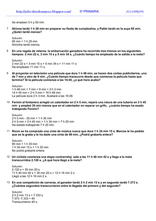 http://julio-
   http://julio -detodounpoco.blogspot.com/ 5º PRIMARIA JULIOPROFE
…………………………………………………………………………………………………………………..

    Se emplean 5 h y 50 min.

7   Ahinoa tardó 1 h 20 min en preparar su fiesta de cumpleaños, y Pablo tardó en la suya 85 min.
    ¿Quién tardó menos?

    Solución:
    85 min = 1 h 25 min
    Ahinoha tardó menos.

8   En una regata de veleros. la embarcación ganadora ha recorrido tres tramos en los siguientes
    tiempos: 2 min 22 s, 3 min 15 s y 5 min 34 s. ¿Cuánto tiempo ha empleado de la salida a la meta?

    Solución:
    2 min 22 s + 3 min 15 s + 5 min 34 s = 11 min 11 s
    Ha empleado 11 min 11 s.

9   Al proyectar en televisión una película que dura 1 h 48 min, se hacen dos cortes publicitarios, uno
    de 7 min y otro de 8 min. ¿Cuánto tiempo transcurre desde que comienza la película hasta que
    termina? Si la película comienza a las 14:45, ¿a qué hora acaba?

    Solución:
    1 h 48 min + 7 min + 8 min = 2 h 3 min
    14 h 45 min + 2 h 3 min = 16 h 48 min
    La película dura 2 h 3 min. Acabará a las 16:48.

10 Fermín el fontanero arregló un calentador en 2 h 5 min, reparó una rotura de una tubería en 3 h 45
    min y empleó 35 min menos que en el calentador en reparar un grifo, ¿cuánto tiempo ha esado
    trabajando Fermín?

    Solución:
    2 h 5 min - 35 min = 1 h 30 min
    2 h 5 min + 3 h 45 min + 1 h 30 min = 7 h 20 min
    Ha estado trabajando 7 h 20 min.

11 Rocío se ha comprado una cinta de música nueva que dura 1 h 34 min 15 s. Marcos le ha pedido
    que se la grabe y le ha dado una cinta de 90 min. ¿Podrá grabarla entera?

    Solución:
    90 min = 1 h 30 min
    1 h 34 min 15 s > 1 h 30 min
    No podrá grabarla entera.

12 Un ciclista comienza una etapa contrarreloj; sale a las 11 h 40 min 42 s y llega a la meta
    transcurridos 2.120 s. ¿A qué hora llegó a la meta?

    Solución:
    2.120 s = 35 min 20 s
    11 h 40 min 42 s + 35 min 20 s = 12 h 16 min 2 s
    Llegó a las 12 h 16 min 2 s.

13 En una competición de carreras, el ganador tardó 2 h 2 min 13 s y en segundo tardó 7.373 s.
    ¿Cuántos segundos transcurrieron entre la llegada del primero y del segundo?

    Solución:
    2 h 2 min 13 s = 7.333 s
    7.373 -7.333 = 40
    Transcurrieron 40 s.
 