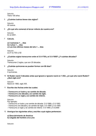 http://julio-
   http://julio -detodounpoco.blogspot.com/ 5º PRIMARIA JULIOPROFE
…………………………………………………………………………………………………………………..

    Solución:
    Tiene 100 años.

5   ¿Cuántos lustros tienen dos siglos?

    Solución:
    40 lustros.

6   ¿En qué año comenzó el tercer milenio de nuestra era?

    Solución:
    En el 2001.

7   Calcula.

    a) 3 semanas = ... días
    b) 2 años = ... días
    c) Los tres últimos meses del año = ... días

    Solución:
    a) 21 b) 730 c) 92

8   ¿Cuántos siglos transcurren entre el 3-3-1750 y el 3-3-1950? ¿Y cuántas décadas?

    Solución:
    Transcurren 2 siglos, que son 20 décadas.

9   ¿Cuántas quincenas se pueden formar con 60 días?

    Solución:
    4 quincenas.

10 Si Rubén nació 5 décadas antes que Ignacio e Ignacio nació en 1.932, ¿en qué año nació Rubén?
    ¿Qué siglo era?

    Solución:
    Nació en 1882, siglo XIX.

11 Escribe dos fechas entre las cuales:

    - Transcurra un lustro y se cambie de década.
    - Transcurra una década y se cambie de siglo.
    - Transcurra un siglo y se cambie de milenio.

    Solución:
    Por ejemplo:
    - Transcurra un lustro y se cambie de década: 3-3-1988 y 3-3-1993
    - Transcurra una década y se cambie de siglo: 3-3-1895 y 3-3-1905
    - Transcurra un siglo y se cambie de milenio: 3-3-1990 y 3-3-2090

12 Averigua los siguientes años y escribe a qué siglos pertenecen:

    a) Descubrimiento de América
    b) Llegada del hombre a la Luna


    Solución:
 