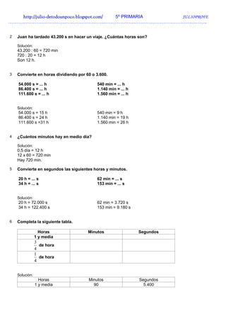 http://julio-
   http://julio -detodounpoco.blogspot.com/ 5º PRIMARIA JULIOPROFE
…………………………………………………………………………………………………………………..


2   Juan ha tardado 43.200 s en hacer un viaje. ¿Cuántas horas son?

    Solución:
    43.200 : 60 = 720 min
    720 : 20 = 12 h
    Son 12 h.


3   Convierte en horas dividiendo por 60 o 3.600.

    54.000 s = ... h                       540 min = ... h
    86.400 s = ... h                       1.140 min = ... h
    111.600 s = ... h                      1.560 min = ... h


    Solución:
    54.000 s = 15 h                        540 min = 9 h
    86.400 s = 24 h                        1.140 min = 19 h
    111.600 s =31 h                        1.560 min = 26 h


4   ¿Cuántos minutos hay en medio día?

    Solución:
    0,5 día = 12 h
    12 x 60 = 720 min
    Hay 720 min.

5   Convierte en segundos las siguientes horas y minutos.

    20 h = ... s                           62 min = ... s
    34 h = ... s                           153 min = ... s


    Solución:
    20 h = 72.000 s                        62 min = 3.720 s
    34 h = 122.400 s                       153 min = 9.180 s


6   Completa la siguiente tabla.

                  Horas                Minutos                 Segundos
                1 y media
                3
                  de hora
                4
                1
                  de hora
                4


    Solución:
                  Horas                Minutos                 Segundos
                1 y media                90                      5.400
 
