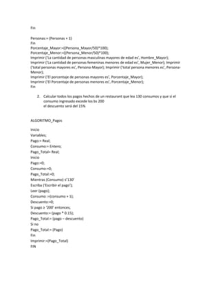 Fin
Personas:= (Personas + 1)
Fin
Porcentaje_Mayor:=((Persona_Mayor/50)*100);
Porcentaje_Menor:=((Persona_Menor/50)*100);
Imprimir (‘La cantidad de personas masculinas mayores de edad es’, Hombre_Mayor);
Imprimir (‘La cantidad de personas femeninas menores de edad es’, Mujer_Menor); Imprimir
(‘total personas mayores es’, Persona-Mayor); Imprimir (‘total persona menores es’, Persona-
Menor);
Imprimir (‘El porcentaje de personas mayores es’, Porcentaje_Mayor);
Imprimir (‘El Porcentaje de personas menores es’, Porcentaje_Menor);
Fin
2. Calcular todos los pagos hechos de un restaurant que lea 130 consumos y que si el
consumo ingresado excede los bs 200
el descuento será del 15%
ALGORITMO_Pagos
Inicio
Variables;
Pago:= Real;
Consumo:= Entero;
Pago_Total= Real;
Inicio
Pago:=0;
Consumo:=0;
Pago_Total:=0;
Mientras (Consumo) ≤’130’
Escriba (‘Escribir el pago’);
Leer (pago);
Consumo :=(consumo + 1);
Descuento:=0;
Si pago ≥ ‘200’ entonces;
Descuento:= (pago * 0.15);
Pago_Total:= (pago – descuento)
Si no
Pago_Total:= (Pago)
Fin
Imprimir:=(Pago_Total)
FIN
 
