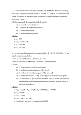 6.- Se tiene un transformador monofásico de 50KVA, 15000/300. A tensión nominal y
plena carga, las pérdidas medidas fueron PFe = 500W ; Pcu = 600W. Si se alimenta a una
tensión 20% menor de la nominal, pero se mantiene la potencia de salida constante a
plena carga y cosφ = 1.
Calcular, suponiendo despreciable la caída de tensión:
a) El factor de utilización óptimo
b) La potencia de rendimiento máximo
c) El rendimiento máximo
d) El rendimiento a plena carga
Solución
a) μ = 0,79
b) Pηmax = 39,5 KVA
c) ηmax= 0,9753
d) ηp.c. = 0,9746
7.- Los ensayos realizados a un transformador trifásico de 50KVA, 4000/200 ∆ - Y, han
dado los siguientes resultados:
Ensayo en vacío: 4000voltios, 1750watios, Iv = 1,3 A
Ensayo en cortocircuito: 300voltios, 2400watios a corriente nominal
Calcular:
a) El circuito equivalente del transformador
b) El rendimiento a plena carga con f.d.p. de 0,8
c) El rendimiento a mitad de carga con f.d.p. la unidad
d) El rendimiento máximo a f.d.p. la unidad y el factor de utilización óptimo
e) Las condiciones en que se obtiene la máxima caída de tensión funcionando el
transformador con una intensidad en módulo constante. Se puede utilizar la
aproximación de Kapp
Solución
a) Req1 = 46,15Ω ; Xeq1 = 54,8Ω ; Rp = 27428Ω ; Xm = 5439Ω
b) ηp.c. = 0,906
c) η1/2 p.c. = 0,91
d) ηmax = 0,92 ; μ = 0,85
e) Se obtendrá para un φL en la carga igual a 49,82º
 