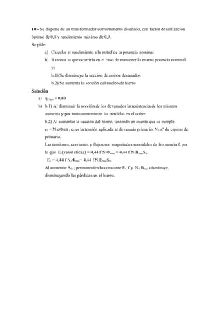 10.- Se dispone de un transformador correctamente diseñado, con factor de utilización
óptimo de 0,8 y rendimiento máximo de 0,9.
Se pide:
a) Calcular el rendimiento a la mitad de la potencia nominal
b) Razonar lo que ocurriría en el caso de mantener la misma potencia nominal
y:
b.1) Se disminuye la sección de ambos devanados
b.2) Se aumenta la sección del núcleo de hierro
Solución
a) η1/2p.c.= 0,89
b) b.1) Al disminuir la sección de los devanados la resistencia de los mismos
aumenta y por tanto aumentarán las pérdidas en el cobre
b.2) Al aumentar la sección del hierro, teniendo en cuenta que se cumple
e1 = N1dФ/dt , e1 es la tensión aplicada al devanado primario, N1 nº de espiras de
primario.
Las tensiones, corrientes y flujos son magnitudes senoidales de frecuencia f, por
lo que E1(valor eficaz) = 4,44 f N1Фmax = 4,44 f N1BmaxSfe
E2 = 4,44 f N2Фmax= 4,44 f N2BmaxSfe
Al aumentar Sfe ; permaneciendo constante E1, f y N1 Bmax disminuye,
disminuyendo las pérdidas en el hierro.
 