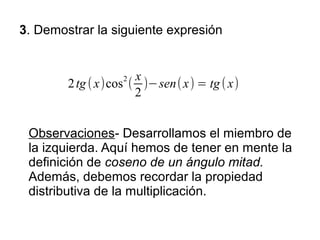 3. Demostrar la siguiente expresión


                   2  x
        2 tg ( x)cos ( )−sen( x) = tg ( x)
                      2


 Observaciones- Desarrollamos el miembro de
 la izquierda. Aquí hemos de tener en mente la
 definición de coseno de un ángulo mitad.
 Además, debemos recordar la propiedad
 distributiva de la multiplicación.
 