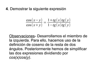 4. Demostrar la siguiente expresión

           cos( x− y) 1+tg ( x)tg ( y)
                     =
           cos( x+ y) 1−tg ( x)tg ( y)

 Observaciones- Desarrollamos el miembro de
 la izquierda. Para ello, hacemos uso de la
 definición de coseno de la resta de dos
 ángulos. Posteriormente hemos de simplificar
 las dos expresiones dividiendo por
 cos(x)cos(y).
 