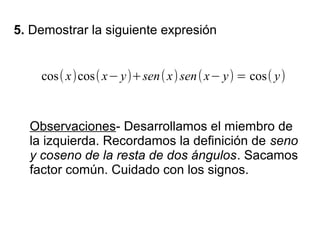 5. Demostrar la siguiente expresión


    cos( x)cos( x− y)+sen( x) sen( x− y) = cos( y)


  Observaciones- Desarrollamos el miembro de
  la izquierda. Recordamos la definición de seno
  y coseno de la resta de dos ángulos. Sacamos
  factor común. Cuidado con los signos.
 