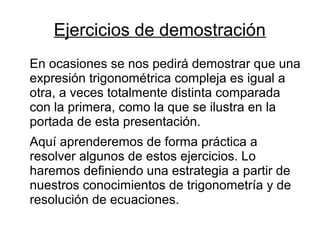 Ejercicios de demostración
En ocasiones se nos pedirá demostrar que una
expresión trigonométrica compleja es igual a
otra, a veces totalmente distinta comparada
con la primera, como la que se ilustra en la
portada de esta presentación.
Aquí aprenderemos de forma práctica a
resolver algunos de estos ejercicios. Lo
haremos definiendo una estrategia a partir de
nuestros conocimientos de trigonometría y de
resolución de ecuaciones.
 