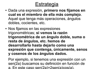 Estrategia
●   Dada una expresión, primero nos fijamos en
    cual es el miembro de ella más complejo.
    Aquel que tenga más operaciones, ángulos
    dobles, cocientes, etc.
●   Nos fijamos en las expresiones
    trigonométricas; si vemos la razón
    trigonométrica de un ángulo doble, suma o
    resta de ángulos, etc. hemos de
    desarrollarlo hasta dejarlo como una
    expresión que contenga, únicamente, senos
    y cosenos de los ángulos dados.
    Por ejemplo, si tenemos una expresión con un
    sen(2a) buscamos su definición en función de
    a. En este caso sen(2a)=2sen(a)cos(a).
 