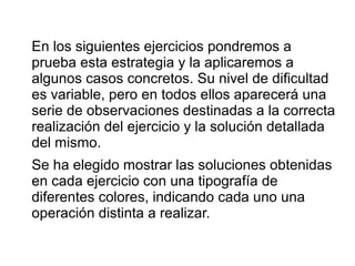 En los siguientes ejercicios pondremos a
prueba esta estrategia y la aplicaremos a
algunos casos concretos. Su nivel de dificultad
es variable, pero en todos ellos aparecerá una
serie de observaciones destinadas a la correcta
realización del ejercicio y la solución detallada
del mismo.
Se ha elegido mostrar las soluciones obtenidas
en cada ejercicio con una tipografía de
diferentes colores, indicando cada uno una
operación distinta a realizar.
 