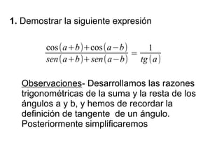 1. Demostrar la siguiente expresión

         cos(a+b)+cos(a−b)    1
                           =
         sen(a+b)+sen(a−b) tg (a)

  Observaciones- Desarrollamos las razones
  trigonométricas de la suma y la resta de los
  ángulos a y b, y hemos de recordar la
  definición de tangente de un ángulo.
  Posteriormente simplificaremos
 