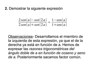 2. Demostrar la siguiente expresión


        2 sen(a)−sen(2 a) 1−cos(a)
                         =
        2 sen(a)+sen(2 a) 1+cos(a)


 Observaciones- Desarrollamos el miembro de
 la izquierda de esta expresión, ya que el de la
 derecha ya está en función de a. Hemos de
 expresar las razones trigonométricas del
 ángulo doble de a en función de coseno y seno
 de a. Posteriormente sacamos factor común.
 
