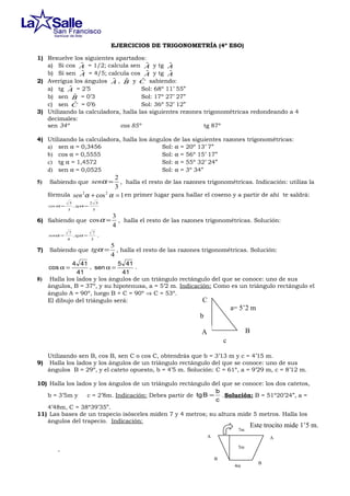 EJERCICIOS DE TRIGONOMETRÍA (4º ESO)
1) Resuelve los siguientes apartados:
ˆ
ˆ
ˆ
a) Si cos A = 1/2; calcula sen A y tg A
ˆ
ˆ
ˆ
b) Si sen A = 4/5; calcula cos A y tg A
ˆ
ˆ , B y C sabiendo:
ˆ
2) Averigua los ángulos A
ˆ
a) tg A = 2’5
Sol: 68º 11’ 55”
ˆ
b) sen B = 0’3
Sol: 17º 27’ 27”
ˆ = 0’6
c) sen C
Sol: 36º 52’ 12”
3) Utilizando la calculadora, halla las siguientes rezones trigonométricas redondeando a 4
decimales:
sen 34º
cos 85º
tg 87º
4) Utilizando la calculadora, halla los ángulos de las siguientes razones trigonométricas:
a) sen α = 0,3456
Sol: α = 20º 13’ 7”
b) cos α = 0,5555
Sol: α = 56º 15’ 17”
c) tg α = 1,4572
Sol: α = 55º 32’ 24”
d) sen α = 0,0525
Sol: α = 3º 34”
5)

2
, halla el resto de las razones trigonométricas. Indicación: utiliza la
3
fórmula sen 2α + cos 2 α = 1 en primer lugar para hallar el coseno y a partir de ahí te saldrá:
Sabiendo que senα =

cos α =

5
3

, tgα =

2 5
5

6) Sabiendo que cos α =
senα =

7)

7
4

, tgα =

7
3

3
, halla el resto de las razones trigonométricas. Solución:
4

.

Sabiendo que tgα =

5
, halla el resto de las razones trigonométricas. Solución:
4

4 41
5 41
, sen α =
.
41
41
8) Halla los lados y los ángulos de un triángulo rectángulo del que se conoce: uno de sus
ángulos, B = 37º, y su hipotenusa, a = 5’2 m. Indicación: Como es un triángulo rectángulo el
ángulo A = 90º, luego B + C = 90º ⇒ C = 53º.
C
El dibujo del triángulo será:
cos α =

a= 5’2 m
b
B

A
c
9)

Utilizando sen B, cos B, sen C o cos C, obtendrás que b = 3’13 m y c = 4’15 m.
Halla los lados y los ángulos de un triángulo rectángulo del que se conoce: uno de sus
ángulos B = 29º, y el cateto opuesto, b = 4’5 m. Solución: C = 61º, a = 9’29 m, c = 8’12 m.

10) Halla los lados y los ángulos de un triángulo rectángulo del que se conoce: los dos catetos,
b
b = 3’5m y
c = 2’8m. Indicación: Debes partir de tg B = . Solución: B = 51º20’24”, a =
c
4’48m, C = 38º39’35”.
11) Las bases de un trapecio isósceles miden 7 y 4 metros; su altura mide 5 metros. Halla los
ángulos del trapecio. Indicación:
7m

Este trocito mide 1’5 m.

A

A
5m
B
4m

B

 