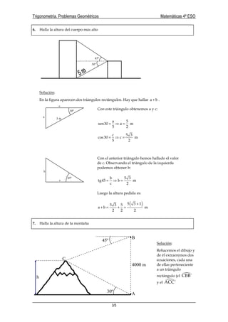 Trigonometría. Problemas Geométricos Matemáticas 4º ESO
3/5
6. Halla la altura del cuerpo más alto
Solución:
En la figura aparecen dos triángulos rectángulos. Hay que hallar a b+ .
7. Halla la altura de la montaña
Solución:
Rehacemos el dibujo y
de él extraeremos dos
ecuaciones, cada una
de ellas perteneciente
a un triángulo
rectángulo (el CBB´
y el ACC´
30º
45º
c
b
45º
5 m
a
c
30º
a 5
sen30 a m
5 2
= ⇒ =
c 5 3
cos30 c m
5 2
= ⇒ =
Con el anterior triángulo hemos hallado el valor
de c. Observando el triángulo de la izquierda
podemos obtener b:
b 5 3
tg45 b m
c 2
= ⇒ =
Luego la altura pedida es:
( )5 3 15 3 5
a b m
2 2 2
+
+ = + =
Con este triángulo obtenemos a y c:
A
C
B
45º
30º
h
4000 m
 