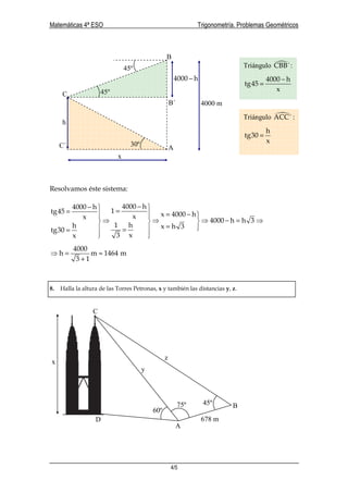 Matemáticas 4ª ESO Trigonometría. Problemas Geométricos
4/5
Resolvamos éste sistema:
4000 h4000 h
1tg45 x 4000 hxx
4000 h h 3
1 hh x h 3
tg30
x3x
−−  ==  = −   
⇒ ⇒ ⇒ − = ⇒  
=  ==
  
4000
h m 1464 m
3 1
⇒ = ≈
+
8. Halla la altura de las Torres Petronas, x y también las distancias y, z.
A
C
B
45º
30º
h
4000 m
45º
4000 h−
x
B´
C´
Triángulo CBB´:
4000 h
tg45
x
−
=
Triángulo ACC´ :
h
tg30
x
=
60º
45º75º
678 m
x
y
z
A
B
C
D
 