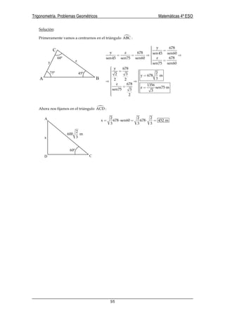 Trigonometría. Problemas Geométricos Matemáticas 4º ESO
5/5
Solución:
Primeramente vamos a centrarnos en el triángulo ABC :
y 678
y z 678 sen45 sen60
z 678sen45 sen75 sen60
sen75 sen60
 == = ⇒ ⇒
 =
y 678
22 3 y 678 m
32 2
z 678 1356
z sen75 m
sen75 3 3
2
 =    =  ⇒ ⇒ 
  =  =   
Ahora nos fijamos en el triángulo ACD :
2 2 2
x 678 sen60 678 452 m
3 3 3
= ⋅ = ⋅ =
A B
C
75º 45º
60º
y z
2
600 m
3
60º
x
D C
A
 