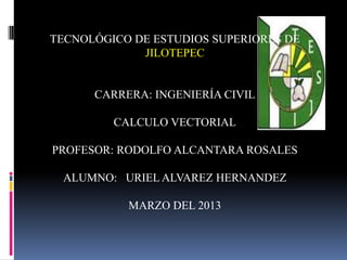 TECNOLÓGICO DE ESTUDIOS SUPERIORES DE
             JILOTEPEC


      CARRERA: INGENIERÍA CIVIL

         CALCULO VECTORIAL

PROFESOR: RODOLFO ALCANTARA ROSALES

 ALUMNO: URIEL ALVAREZ HERNANDEZ

           MARZO DEL 2013
 