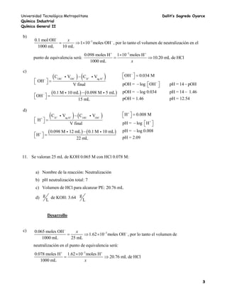 Universidad Tecnológica Metropolitana Dallit’s Sagredo Oyarce
Química Industrial
Química General II
3
b)
30.1 mol OH
1 10 moles OH
1000 mL 10 mL
x
 
   , por lo tanto el volumen de neutralización en el
punto de equivalencia será:
3
0.098 moles H 1 10 moles H
10.20 mL de HCl
1000 mL x
  

 
c)
   OH OH H ag H
C V C V
OH
V final
   


   
   0.1 M 10 mL 0.098 M 5 mL
OH
15 mL
 
   
OH 0.034 M
pOH = log OH pH = 14 pOH
pOH = log 0.034 pH = 14 1.46
pOH = 1.46 pH = 12.54


   
   
 
d)
   H ag H OH OH
C V C V
H
V final
   


   
   0.098 M 12 mL 0.1 M 10 mL
H
22 mL
 
   
+
H 0.008 M
pH = log H
pH = log 0.008
pH = 2.09

   
   

11. Se valoran 25 mL de KOH 0.065 M con HCl 0.078 M:
a) Nombre de la reacción: Neutralización
b) pH neutralización total: 7
c) Volumen de HCl para alcanzar PE: 20.76 mL
d) g
L
de KOH: 3.64 g
L
Desarrollo
c) 30.065 moles OH
1.62 10 moles OH
1000 mL 25 mL
x
 
   , por lo tanto el volumen de
neutralización en el punto de equivalencia será:
3
0.078 moles H 1.62 10 moles H
20.76 mL de HCl
1000 mL x
  

 
 
